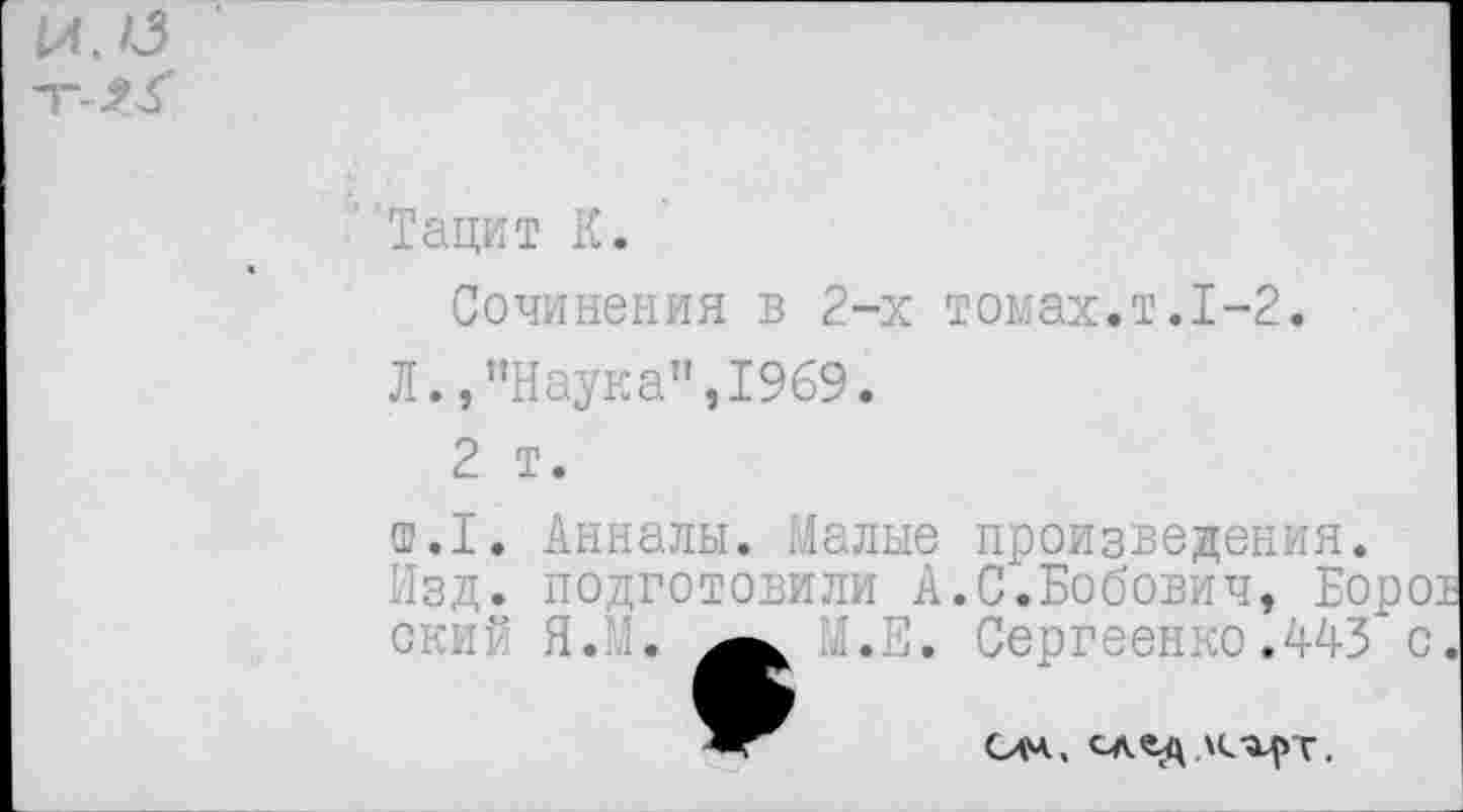 ﻿И. О
Тацит К.
Сочинения в 2-х томах.т.1-2.
Л.,"Наука",1969.
2 т.
т.1. Анналы. Малые произведения.
Изд. подготовили А.С.Бобович, Боро ский Я.И. М.Е. Сергеенко.443 с
